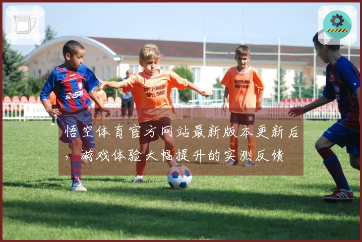 悟空体育官方网站最新版本更新后，游戏体验大幅提升的实测反馈