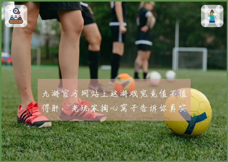 九游官方网站上这游戏究竟值不值得肝，老玩家掏心窝子告诉你真实体验