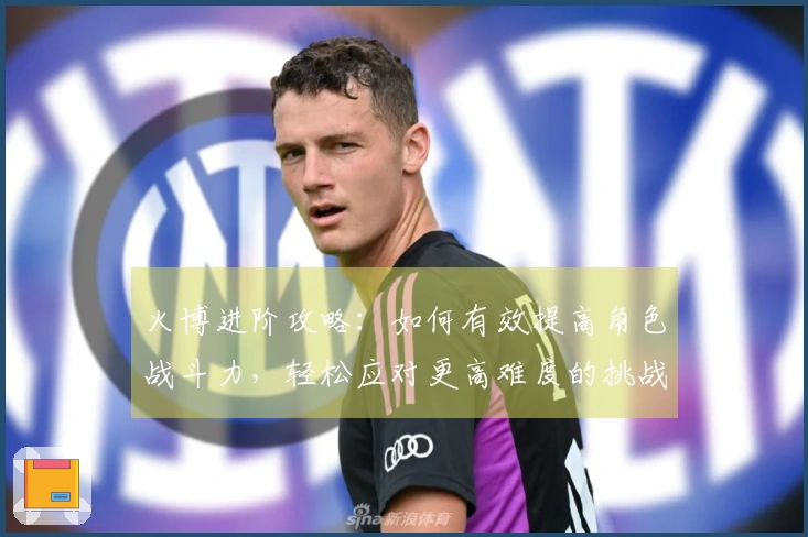 火博进阶攻略：如何有效提高角色战斗力，轻松应对更高难度的挑战