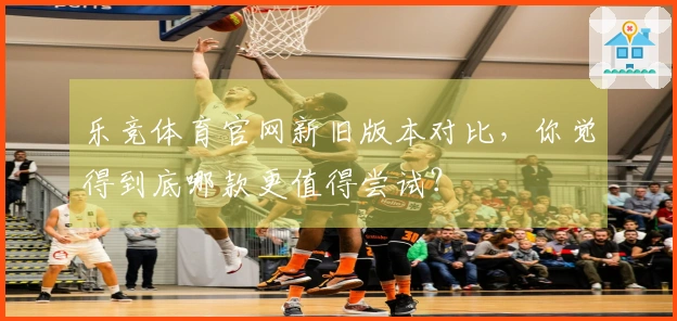 乐竞体育官网新旧版本对比，你觉得到底哪款更值得尝试？